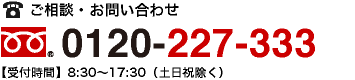 ご相談・お問い合わせ フリーダイヤル：0120-227-333【受付時間】8:30〜17:30（土日祝除く）